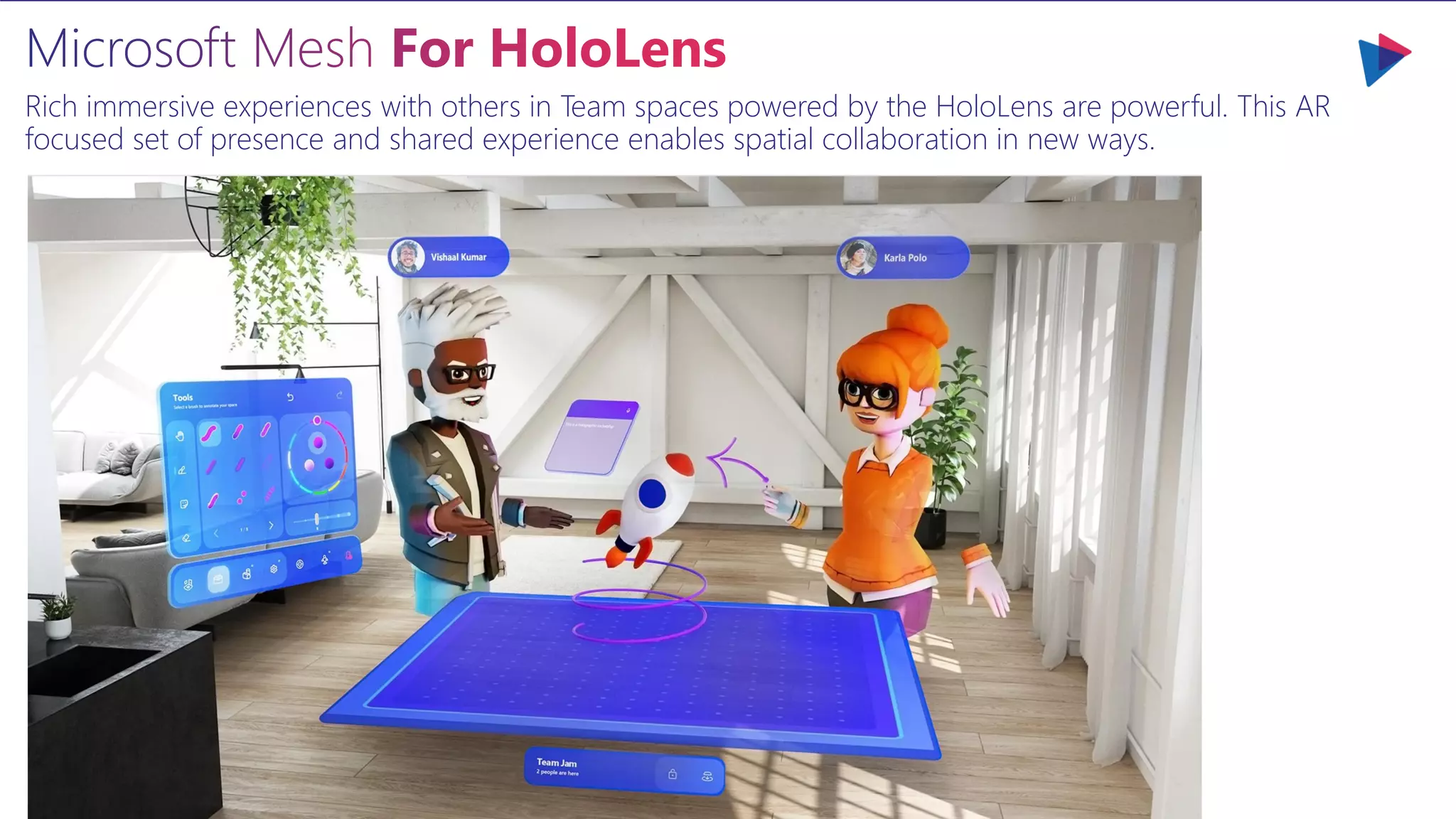 Microsoft Mesh For HoloLens
Rich immersive experiences with others in Team spaces powered by the HoloLens are powerful. This AR
focused set of presence and shared experience enables spatial collaboration in new ways.
 