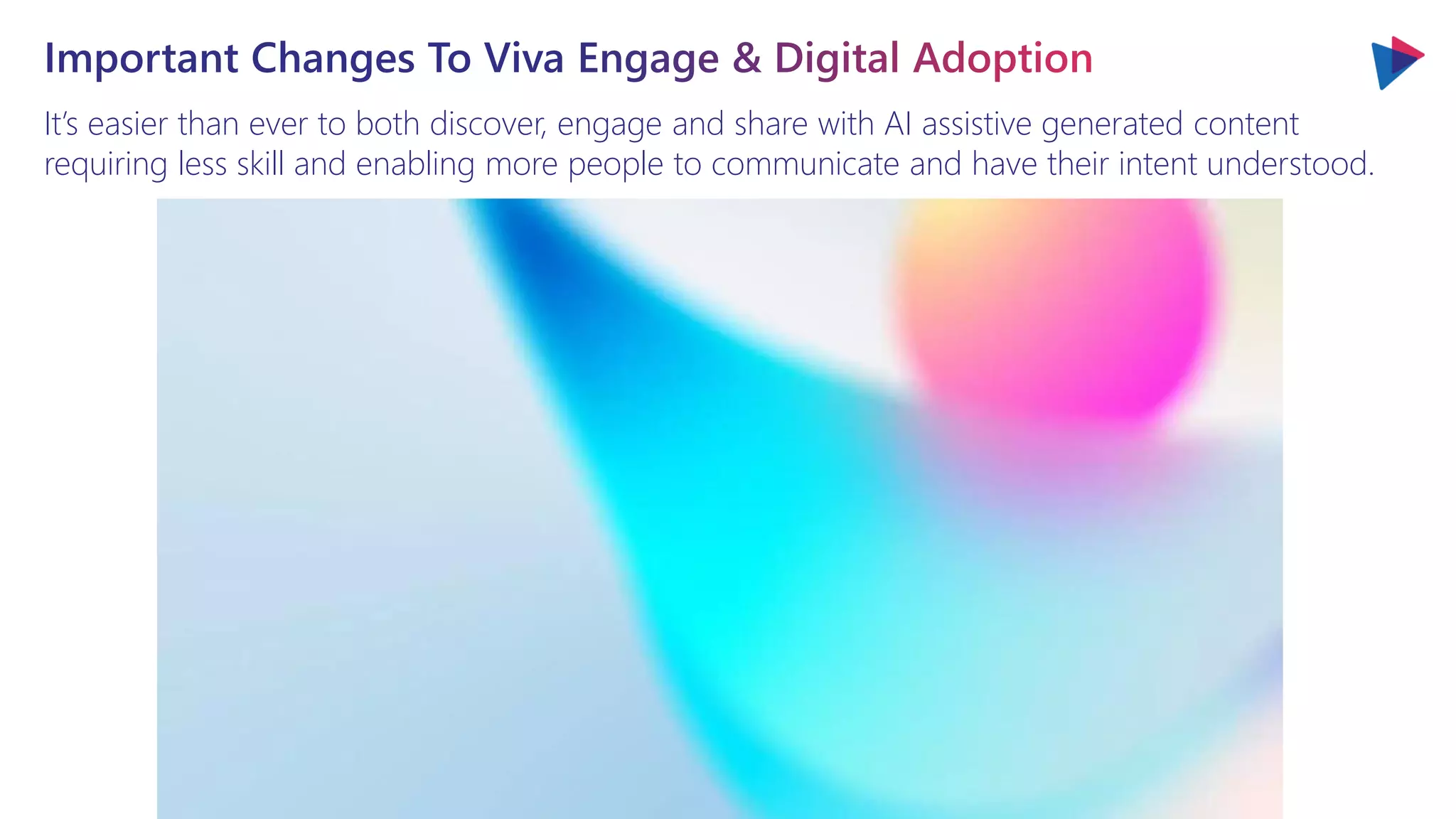 It’s easier than ever to both discover, engage and share with AI assistive generated content
requiring less skill and enabling more people to communicate and have their intent understood.
Important Changes To Viva Engage & Digital Adoption
 