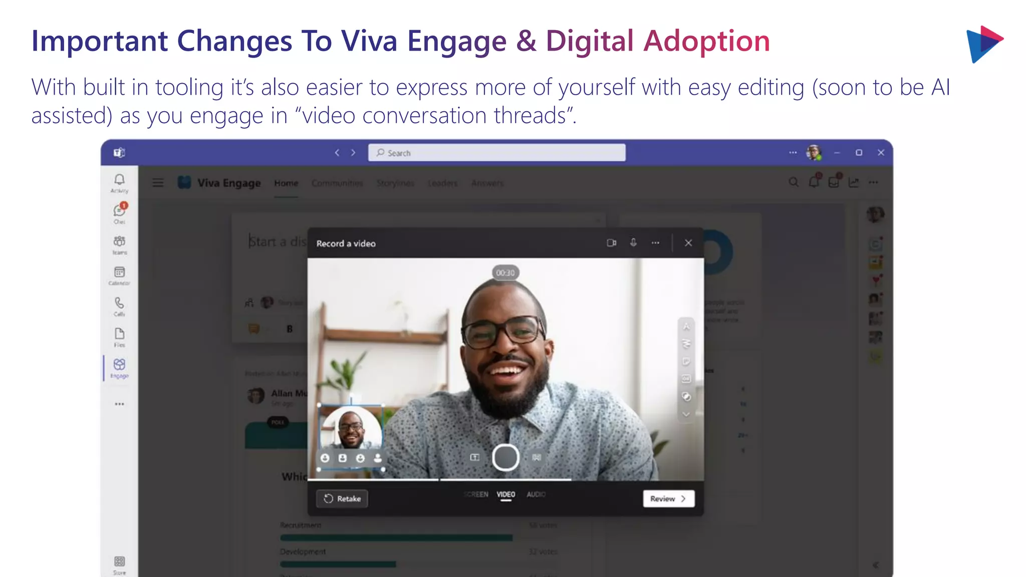With built in tooling it’s also easier to express more of yourself with easy editing (soon to be AI
assisted) as you engage in “video conversation threads”.
Important Changes To Viva Engage & Digital Adoption
 
