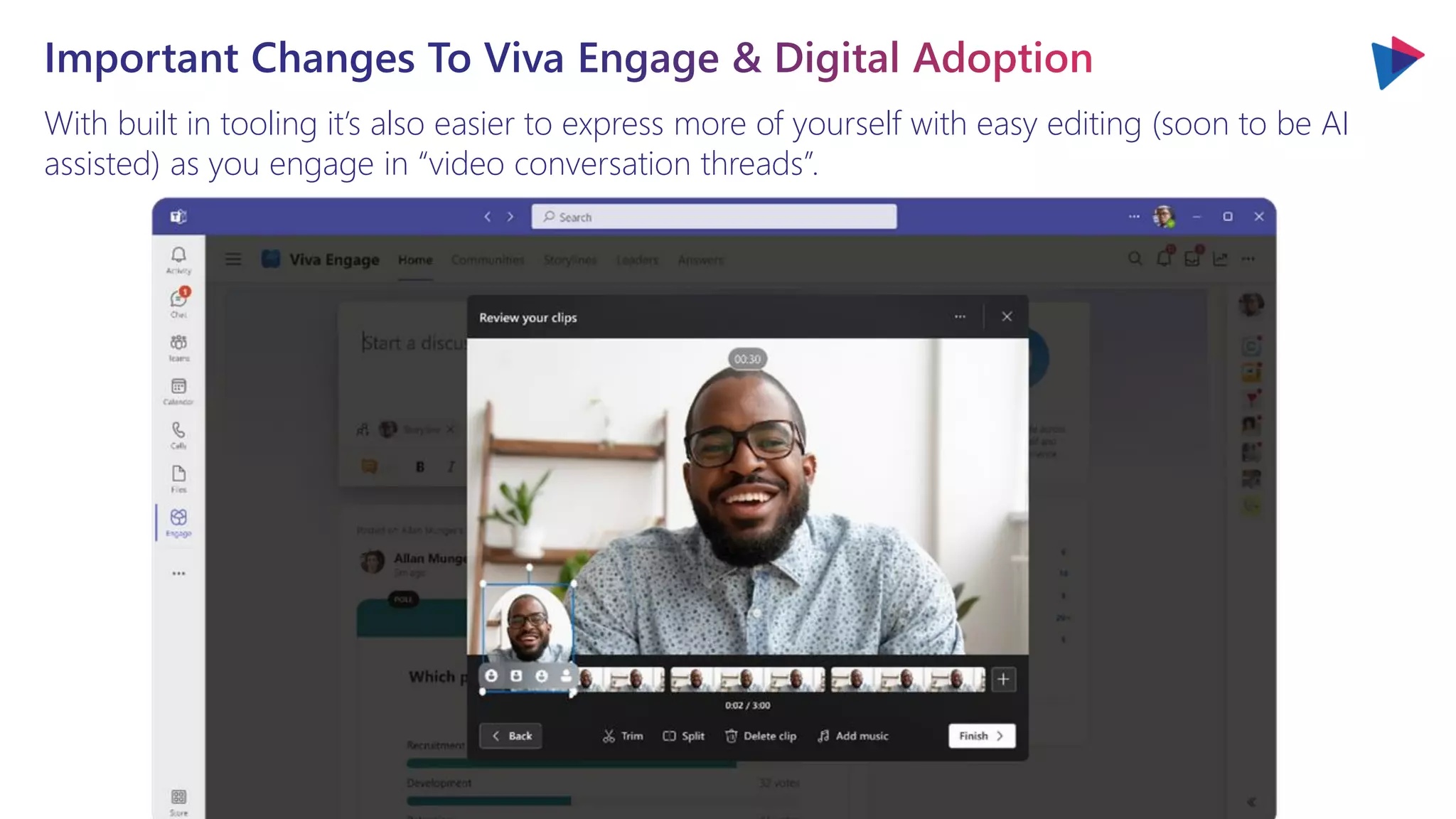 With built in tooling it’s also easier to express more of yourself with easy editing (soon to be AI
assisted) as you engage in “video conversation threads”.
Important Changes To Viva Engage & Digital Adoption
 