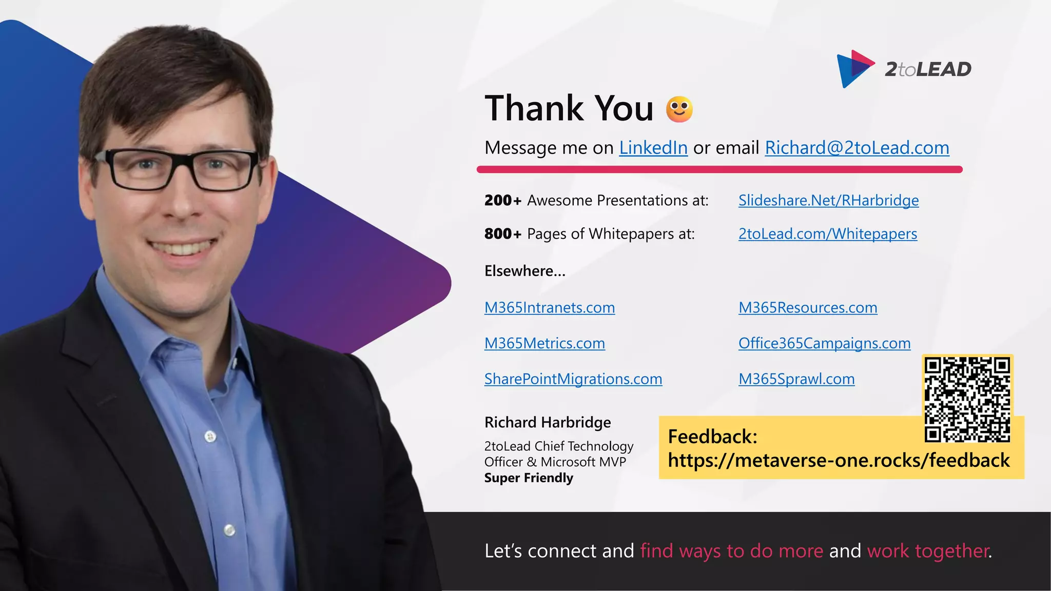 Let’s connect and find ways to do more and work together.
Message me on LinkedIn or email Richard@2toLead.com
200+ Awesome Presentations at:
Richard Harbridge
2toLead Chief Technology
Officer & Microsoft MVP
Super Friendly
Thank You
Slideshare.Net/RHarbridge
800+ Pages of Whitepapers at: 2toLead.com/Whitepapers
Elsewhere…
M365Resources.com
Office365Campaigns.com
M365Sprawl.com
M365Intranets.com
M365Metrics.com
SharePointMigrations.com
Feedback:
https://metaverse-one.rocks/feedback
 
