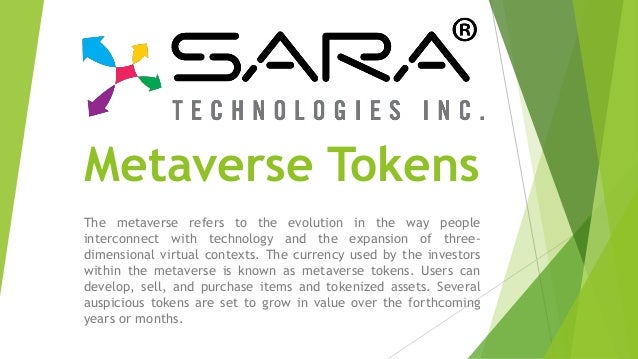Metaverse Tokens
The metaverse refers to the evolution in the way people
interconnect with technology and the expansion of three-
dimensional virtual contexts. The currency used by the investors
within the metaverse is known as metaverse tokens. Users can
develop, sell, and purchase items and tokenized assets. Several
auspicious tokens are set to grow in value over the forthcoming
years or months.
 