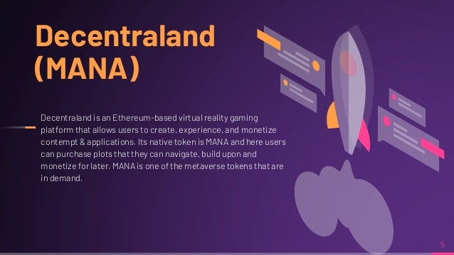5
Decentraland
(MANA)
Decentraland is an Ethereum-based virtual reality gaming
platform that allows users to create, experience, and monetize
contempt & applications. Its native token is MANA and here users
can purchase plots that they can navigate, build upon and
monetize for later. MANA is one of the metaverse tokens that are
in demand.
 
