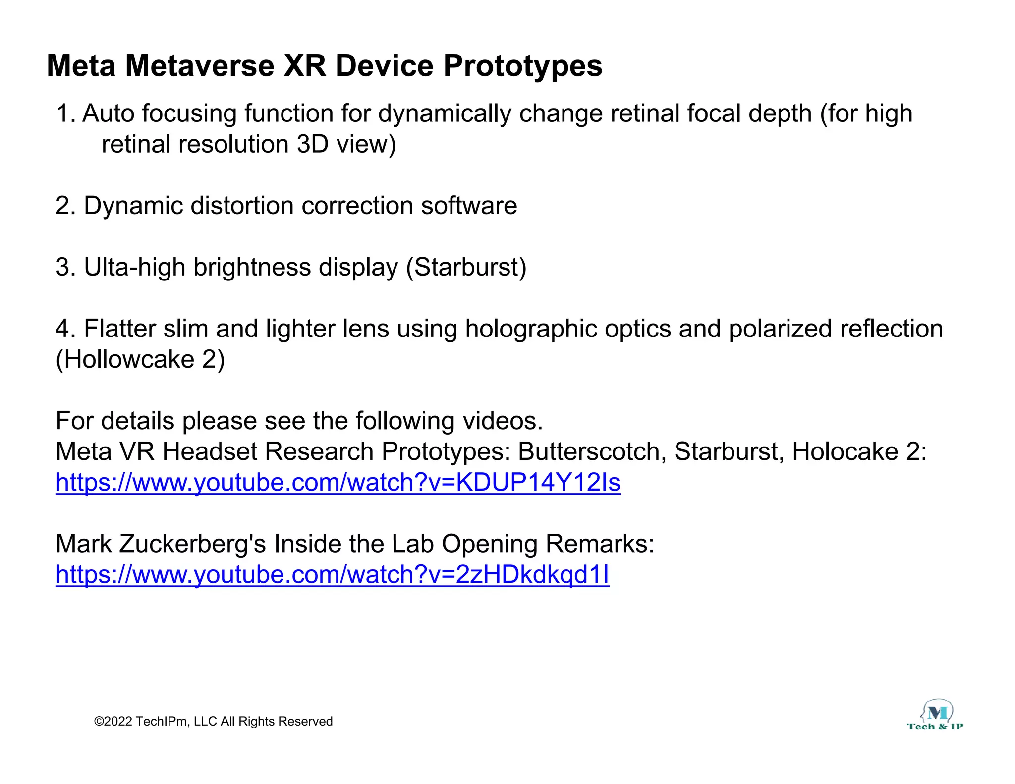 Meta Metaverse XR Device Prototypes
1. Auto focusing function for dynamically change retinal focal depth (for high
retinal resolution 3D view)
retinal resolution 3D view)
2. Dynamic distortion correction software
3. Ulta-high brightness display (Starburst)
4. Flatter slim and lighter lens using holographic optics and polarized reflection
(Hollowcake 2)
For details please see the following videos.
Meta VR Headset Research Prototypes: Butterscotch, Starburst, Holocake 2:
https://www.youtube.com/watch?v=KDUP14Y12Is
Mark Zuckerberg's Inside the Lab Opening Remarks:
Mark Zuckerberg's Inside the Lab Opening Remarks:
https://www.youtube.com/watch?v=2zHDkdkqd1I
©2022 TechIPm, LLC All Rights Reserved
 