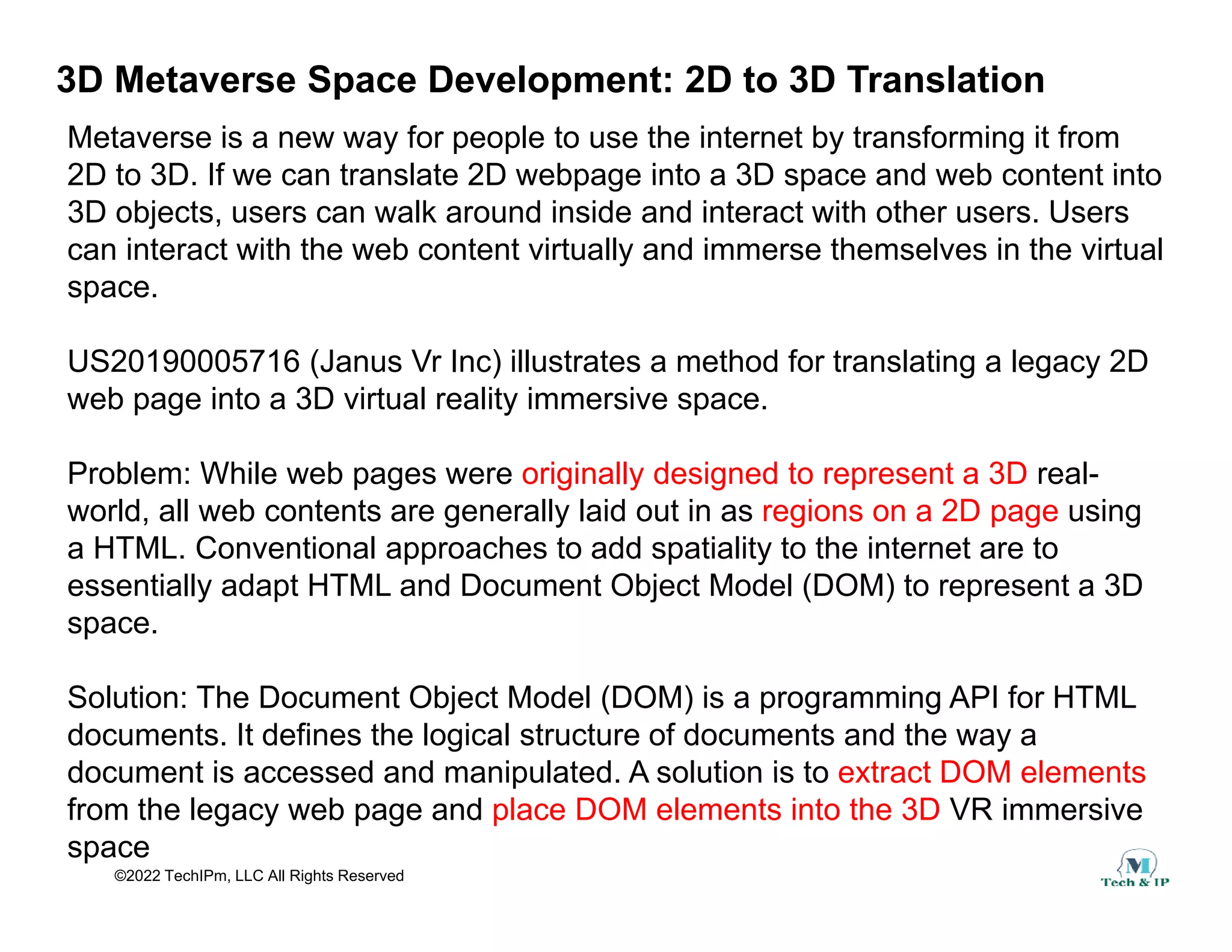 3D Metaverse Space Development: 2D to 3D Translation
Metaverse is a new way for people to use the internet by transforming it from
2D to 3D If we can translate 2D webpage into a 3D space and web content into
2D to 3D. If we can translate 2D webpage into a 3D space and web content into
3D objects, users can walk around inside and interact with other users. Users
can interact with the web content virtually and immerse themselves in the virtual
space.
space.
US20190005716 (Janus Vr Inc) illustrates a method for translating a legacy 2D
web page into a 3D virtual reality immersive space.
Problem: While web pages were originally designed to represent a 3D real-
world, all web contents are generally laid out in as regions on a 2D page using
a HTML. Conventional approaches to add spatiality to the internet are to
essentially adapt HTML and Document Object Model (DOM) to represent a 3D
space.
Solution: The Document Object Model (DOM) is a programming API for HTML
documents. It defines the logical structure of documents and the way a
document is accessed and manipulated A solution is to extract DOM elements
©2022 TechIPm, LLC All Rights Reserved
document is accessed and manipulated. A solution is to extract DOM elements
from the legacy web page and place DOM elements into the 3D VR immersive
space
 