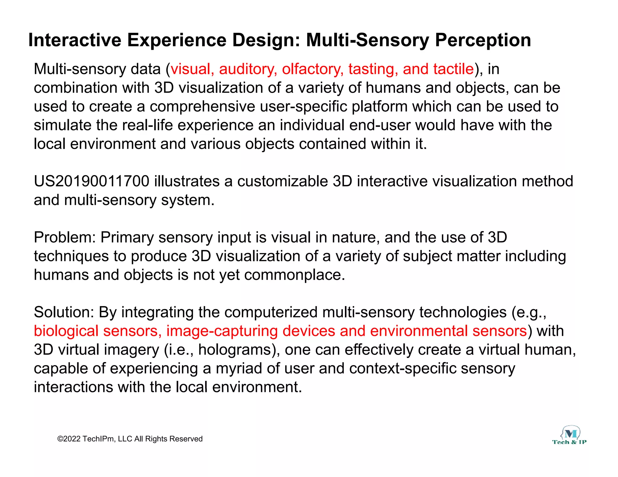 Interactive Experience Design: Multi-Sensory Perception
Multi-sensory data (visual, auditory, olfactory, tasting, and tactile), in
combination with 3D visualization of a variety of humans and objects can be
combination with 3D visualization of a variety of humans and objects, can be
used to create a comprehensive user-specific platform which can be used to
simulate the real-life experience an individual end-user would have with the
local environment and various objects contained within it.
local environment and various objects contained within it.
US20190011700 illustrates a customizable 3D interactive visualization method
and multi-sensory system.
Problem: Primary sensory input is visual in nature, and the use of 3D
techniques to produce 3D visualization of a variety of subject matter including
humans and objects is not yet commonplace.
Solution: By integrating the computerized multi-sensory technologies (e.g.,
biological sensors image capturing devices and environmental sensors) with
biological sensors, image-capturing devices and environmental sensors) with
3D virtual imagery (i.e., holograms), one can effectively create a virtual human,
capable of experiencing a myriad of user and context-specific sensory
interactions with the local environment
©2022 TechIPm, LLC All Rights Reserved
interactions with the local environment.
 