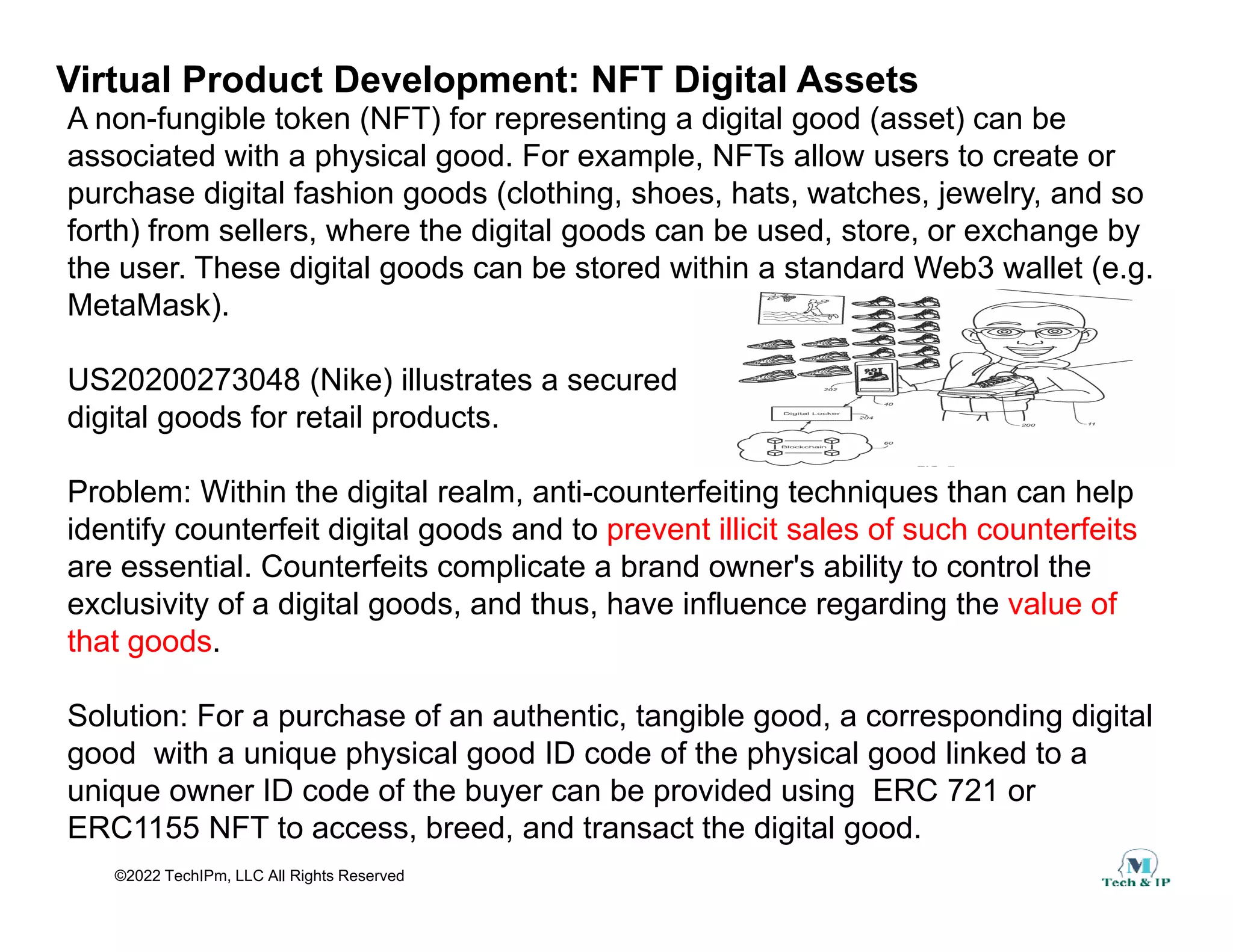 Virtual Product Development: NFT Digital Assets
A non-fungible token (NFT) for representing a digital good (asset) can be
associated with a physical good. For example, NFTs allow users to create or
purchase digital fashion goods (clothing, shoes, hats, watches, jewelry, and so
forth) from sellers, where the digital goods can be used, store, or exchange by
the user. These digital goods can be stored within a standard Web3 wallet (e.g.
M t M k)
MetaMask).
US20200273048 (Nike) illustrates a secured
digital goods for retail products
digital goods for retail products.
Problem: Within the digital realm, anti-counterfeiting techniques than can help
identify counterfeit digital goods and to prevent illicit sales of such counterfeits
identify counterfeit digital goods and to prevent illicit sales of such counterfeits
are essential. Counterfeits complicate a brand owner's ability to control the
exclusivity of a digital goods, and thus, have influence regarding the value of
that goods.
g
Solution: For a purchase of an authentic, tangible good, a corresponding digital
good with a unique physical good ID code of the physical good linked to a
©2022 TechIPm, LLC All Rights Reserved
unique owner ID code of the buyer can be provided using ERC 721 or
ERC1155 NFT to access, breed, and transact the digital good.
 