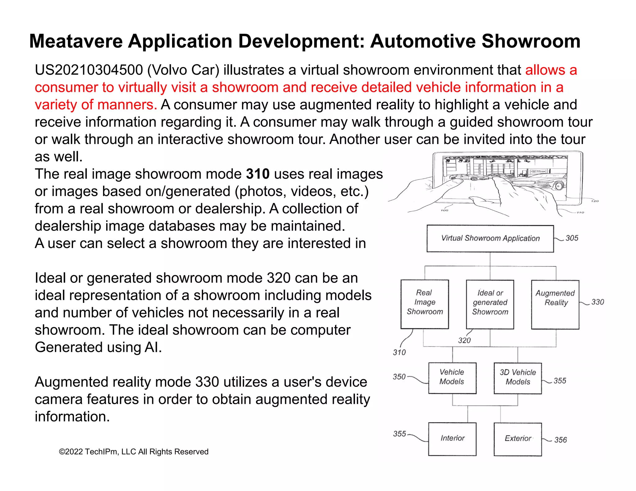 Meatavere Application Development: Automotive Showroom
US20210304500 (Volvo Car) illustrates a virtual showroom environment that allows a
consumer to virtually visit a showroom and receive detailed vehicle information in a
consumer to virtually visit a showroom and receive detailed vehicle information in a
variety of manners. A consumer may use augmented reality to highlight a vehicle and
receive information regarding it. A consumer may walk through a guided showroom tour
or walk through an interactive showroom tour. Another user can be invited into the tour
ll
as well.
The real image showroom mode 310 uses real images
or images based on/generated (photos, videos, etc.)
from a real showroom or dealership. A collection of
p
dealership image databases may be maintained.
A user can select a showroom they are interested in
Ideal or generated showroom mode 320 can be an
Ideal or generated showroom mode 320 can be an
ideal representation of a showroom including models
and number of vehicles not necessarily in a real
showroom. The ideal showroom can be computer
Generated using AI.
Augmented reality mode 330 utilizes a user's device
camera features in order to obtain augmented reality
©2022 TechIPm, LLC All Rights Reserved
camera features in order to obtain augmented reality
information.
 