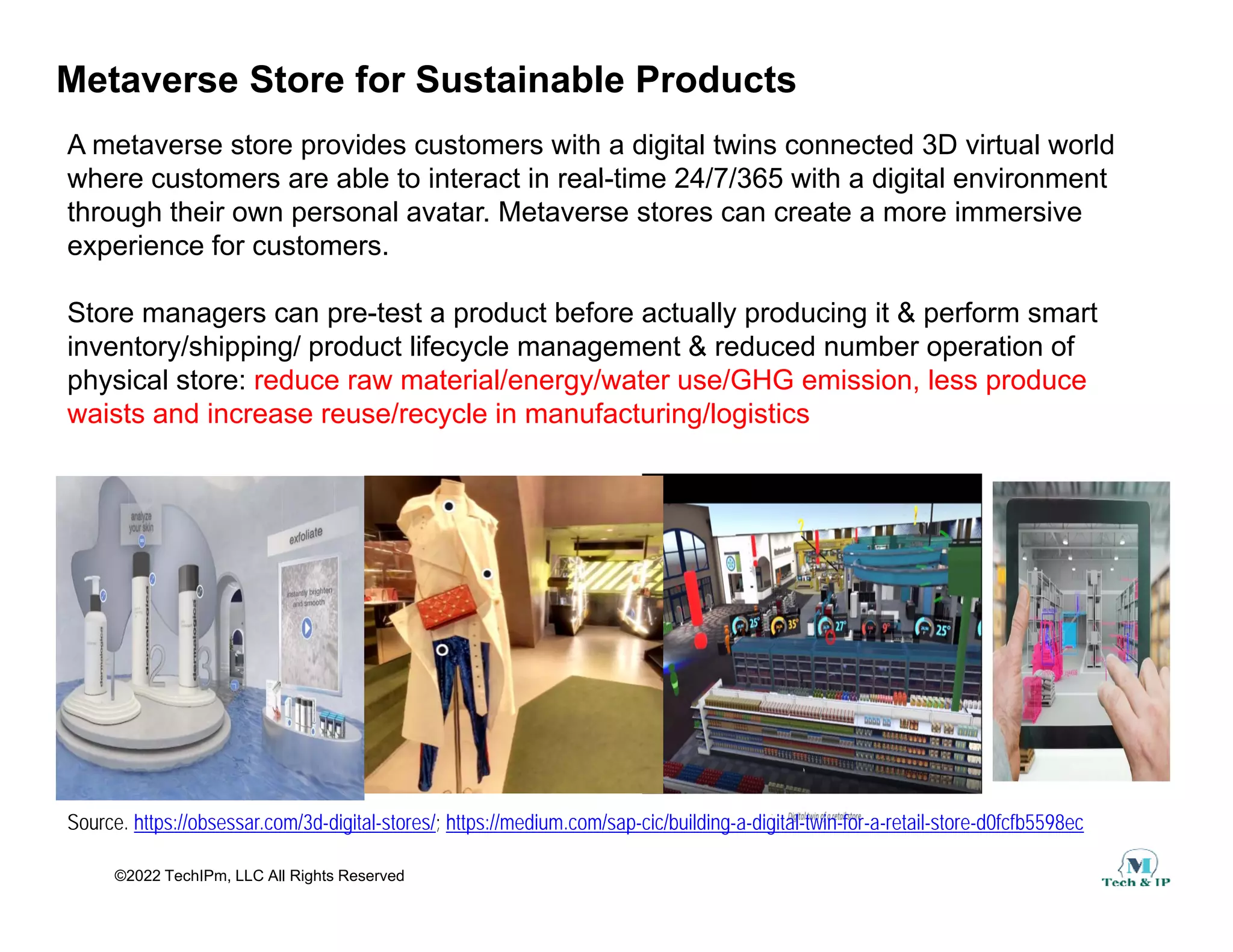 Metaverse Store for Sustainable Products
A metaverse store provides customers with a digital twins connected 3D virtual world
where customers are able to interact in real time 24/7/365 with a digital environment
where customers are able to interact in real-time 24/7/365 with a digital environment
through their own personal avatar. Metaverse stores can create a more immersive
experience for customers.
Store managers can pre-test a product before actually producing it & perform smart
inventory/shipping/ product lifecycle management & reduced number operation of
physical store: reduce raw material/energy/water use/GHG emission, less produce
waists and increase reuse/recycle in manufacturing/logistics
waists and increase reuse/recycle in manufacturing/logistics
©2022 TechIPm, LLC All Rights Reserved
Source. https://obsessar.com/3d-digital-stores/; https://medium.com/sap-cic/building-a-digital-twin-for-a-retail-store-d0fcfb5598ec
 