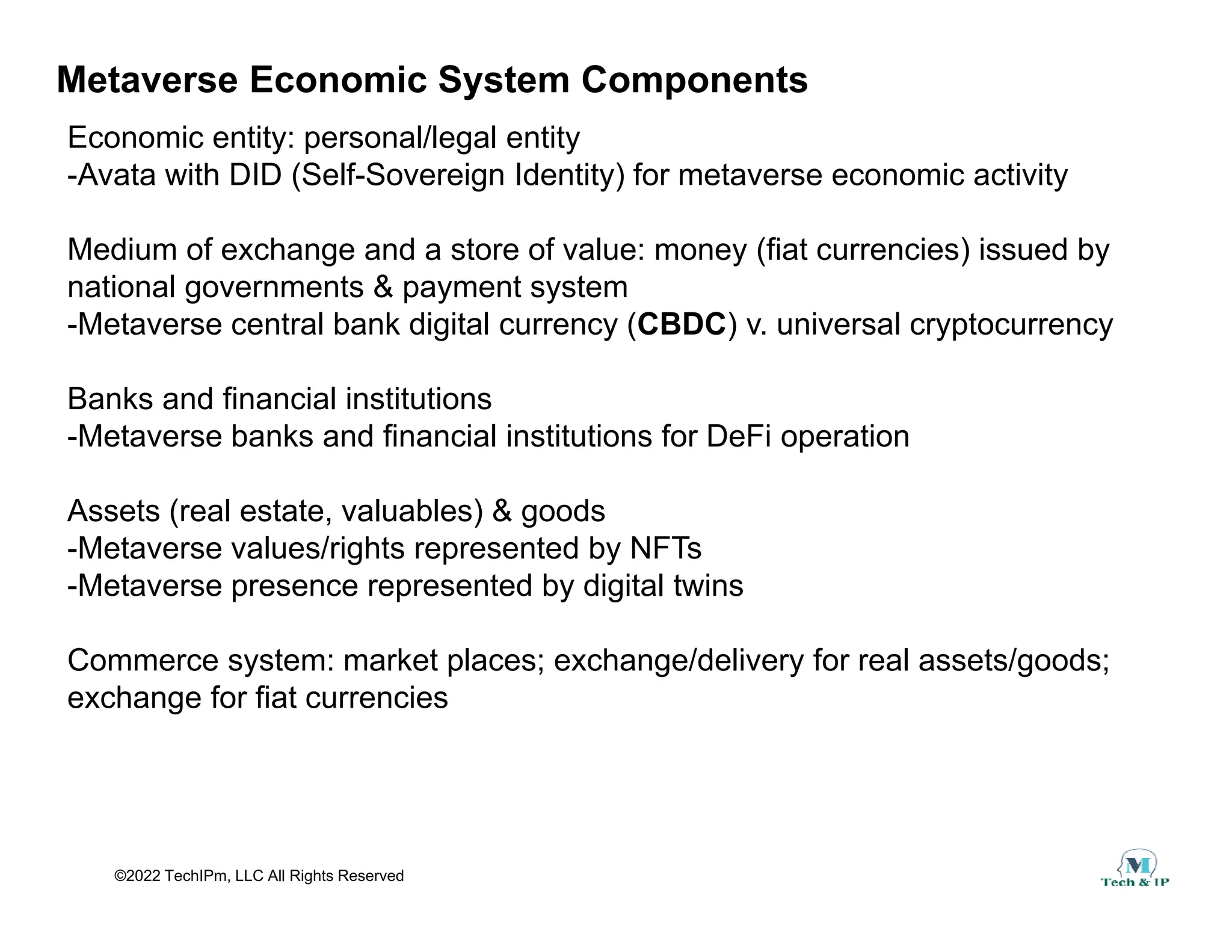 Metaverse Economic System Components
Economic entity: personal/legal entity
-Avata with DID (Self-Sovereign Identity) for metaverse economic activity
-Avata with DID (Self-Sovereign Identity) for metaverse economic activity
Medium of exchange and a store of value: money (fiat currencies) issued by
national governments & payment system
national governments & payment system
-Metaverse central bank digital currency (CBDC) v. universal cryptocurrency
Banks and financial institutions
-Metaverse banks and financial institutions for DeFi operation
Assets (real estate, valuables) & goods
-Metaverse values/rights represented by NFTs
-Metaverse presence represented by digital twins
Commerce system: market places; exchange/delivery for real assets/goods;
Commerce system: market places; exchange/delivery for real assets/goods;
exchange for fiat currencies
©2022 TechIPm, LLC All Rights Reserved
 
