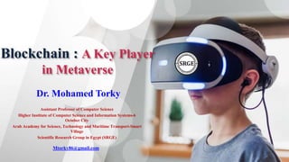 Blockchain : A Key Player
in Metaverse
Dr. Mohamed Torky
Assistant Professor of Computer Science
Higher Institute of Computer Science and Information Systems-6
October City
Arab Academy for Science, Technology and Maritime Transport-Smart
Village
Scientific Research Group in Egypt (SRGE)
Mtorky86@gmail.com
 