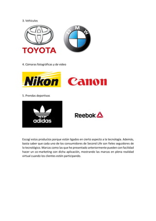 3. Vehículos
4. Cámaras fotográficas y de video
5. Prendas deportivas
Escogí estos productos porque están ligados en cierto aspecto a la tecnología. Además,
basta saber que cada uno de los consumidores de Second Life son fieles seguidores de
lo tecnológico. Marcas como las que he presentado anteriormente pueden con facilidad
hacer un co-marketing con dicha aplicación, mostrando las marcas en plena realidad
virtual cuando los clientes estén participando.
 