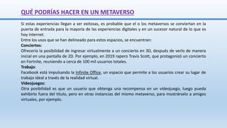 QUÉ PODRÍAS HACER EN UN METAVERSO
Si estas experiencias llegan a ser exitosas, es probable que el o los metaversos se conviertan en la
puerta de entrada para la mayoría de las experiencias digitales y en un sucesor natural de lo que es
hoy internet.
Entre los usos que se han delineado para estos espacios, se encuentran:
Conciertos:
Ofrecería la posibilidad de ingresar virtualmente a un concierto en 3D, después de verlo de manera
inicial en una pantalla de 2D. Por ejemplo, en 2019 rapero Travis Scott, que protagonizó un concierto
en Fortnite, reuniendo a cerca de 100 mil usuarios totales.
Trabajo:
Facebook está impulsando la Infinite Office, un espacio que permite a los usuarios crear su lugar de
trabajo ideal a través de la realidad virtual.
Videojuegos:
Otra posibilidad es que un usuario que obtenga una recompensa en un videojuego, luego pueda
exhibirlo fuera del título, pero en otras instancias del mismo metaverso, para mostrárselo a amigos
virtuales, por ejemplo.
 