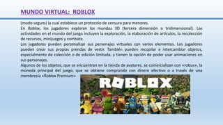 (modo seguro) la cual establece un protocolo de censura para menores.
En Roblox, los jugadores exploran los mundos 3D (tercera dimensión o tridimensional). Las
actividades en el mundo del juego incluyen la exploración, la elaboración de artículos, la recolección
de recursos, minijuegos y combate.
Los jugadores pueden personalizar sus personajes virtuales con varios elementos. Los jugadores
pueden crear sus propias prendas de vestir. También pueden recopilar e intercambiar objetos,
especialmente de colección o de edición limitada, y tienen la opción de poder usar animaciones en
sus personajes.
Algunos de los objetos, que se encuentran en la tienda de avatares, se comercializan con «robux», la
moneda principal del juego, que se obtiene comprando con dinero efectivo o a través de una
membresía «Roblox Premium»
MUNDO VIRTUAL: ROBLOX
 