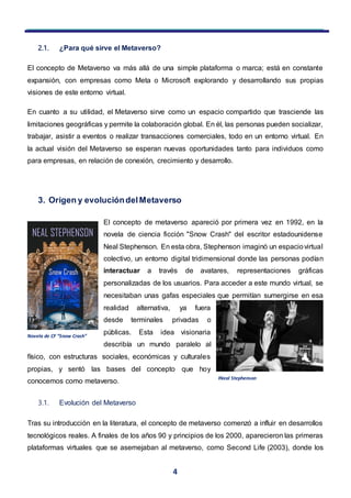 4
2.1. ¿Para qué sirve el Metaverso?
El concepto de Metaverso va más allá de una simple plataforma o marca; está en constante
expansión, con empresas como Meta o Microsoft explorando y desarrollando sus propias
visiones de este entorno virtual.
En cuanto a su utilidad, el Metaverso sirve como un espacio compartido que trasciende las
limitaciones geográficas y permite la colaboración global. En él, las personas pueden socializar,
trabajar, asistir a eventos o realizar transacciones comerciales, todo en un entorno virtual. En
la actual visión del Metaverso se esperan nuevas oportunidades tanto para individuos como
para empresas, en relación de conexión, crecimiento y desarrollo.
3. Origen y evolucióndelMetaverso
El concepto de metaverso apareció por primera vez en 1992, en la
novela de ciencia ficción "Snow Crash" del escritor estadounidense
Neal Stephenson. En esta obra, Stephenson imaginó un espaciovirtual
colectivo, un entorno digital tridimensional donde las personas podían
interactuar a través de avatares, representaciones gráficas
personalizadas de los usuarios. Para acceder a este mundo virtual, se
necesitaban unas gafas especiales que permitían sumergirse en esa
realidad alternativa, ya fuera
desde terminales privadas o
públicas. Esta idea visionaria
describía un mundo paralelo al
físico, con estructuras sociales, económicas y culturales
propias, y sentó las bases del concepto que hoy
conocemos como metaverso.
3.1. Evolución del Metaverso
Tras su introducción en la literatura, el concepto de metaverso comenzó a influir en desarrollos
tecnológicos reales. A finales de los años 90 y principios de los 2000, aparecieron las primeras
plataformas virtuales que se asemejaban al metaverso, como Second Life (2003), donde los
INeal Stephenson
Novela de CF “Snow Crash”
 