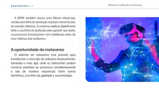A BMW também possui uma fábrica virtual que
simulaumalinha de produção real para transmissões
de veículoselétricos.Aempresareplicoudigitalmente
toda a sua linha de produção para garantir que todos
os processos funcionassem sem problemasantes de
criara fábricarealnaBaviera.
Aoportunidade do metaverso
O advento do metaverso está previsto para
transformar o mercado da indústria drasticamente,
tornando-o mais ágil, onde os fabricantes podem
construir produtos ou processos simultaneamente
e não de maneira sequencial. Entre outros
benefícios,isso lhes dá agilidade e assertividade.
Metaverso aplicado naindústria
 