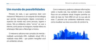 Primeiro de tudo, o que queremos dizer com
metaverso? Metaverso é umconjunto de tecnologias
que permite representações digitais conectadas a
aspectos do mundo real, como pessoas, lugares e
coisas. Nós já orbitamos vários “versos” ao usar a
internet,comopostarnoinstagram,mandarvídeosno
whatsappe falarpara aAlexa ligara música.
O metaverso adicionamaiscamadas de imersão –
realidade aumentada (AR), realidade virtual (VR) e
realidade mista (MR) – que podem mergulhar você
emambientesvirtuais.
Comometaverso,podemossobreporinformações
sobre o mundo real, mas também recriar o mundo
físico em um ambiente virtual. Imagine caminhar ao
redor do topo da Torre Eiffel em pé na sua sala de
estar. É possível criar ambientes totalmente novos,
comovisualizarsuanovacasa antesdeconstruí-la.
Metaverso aplicado naindústria
Um mundo de possibilidades
 