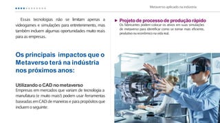 Metaverso aplicado naindústria
Os principais impactos que o
Metaverso terá na indústria
nos próximos anos:
Utilizando o CAD no metaverso
Empresas em mercados que variam de tecnologia a
manufatura (e muito mais!) podem usar ferramentas
baseadasemCADdemaneiraseparapropósitosque
incluemoseguinte:
Projeto de processo de produção rápido
Os fabricantes podem colocar os ativos em suas simulações
de metaverso para identificar como se tornar mais eficiente,
produtivooueconômiconavidareal.
Essas tecnologias não se limitam apenas a
videogames e simulações para entretenimento, mas
também incluem algumas oportunidades muito reais
para asempresas.
 