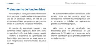 Váriasempresas começarama treinarfuncionários
sobrecomousare manterequipamentospormeiodo
uso de VR (Realidade Virtual), em vez de usar
equipamentos físicos que podem ser perigosos ou
difíceisdeusaremumasituaçãodetreinamento.
O conceito de aprendizado imersivo – que
combina o sentido e a presença da VR com a teoria
doaprendizado,ciência de dados e design espacial
– melhora a experiência de aprendizado dos
funcionários, especialmente os mais jovens, os
quais não precisarão estar em uma sala de aula o
dia todo.
Treinamento de funcionários
Os trainees também obtêm o benefício de poder
cometer erros em um ambiente virtual sem
consequências no mundo real, em comparação com
o treinamento no trabalho com equipamentos
pesadosouambientesperigosos.
Além disso o uso da gamificação para
treinamentos pode ser potencializado ao usar
plataformas de VR pois torna o tema mais real e
imersivo fazendo com que o aprendiz queira terminar
oestudocomêxito.
Metaverso aplicado naindústria
 