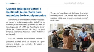 Semelhanteaocenáriodetreinamento,ostécnicos
de campo e também podem obter assistência na
manutenção e suportede equipamentospormeiode
tecnologias AR, VR e MR, diz Rajat Gupta, diretor
sênior de Desenvolvimento de Negócios para
Sistemas Autônomos, Realidade Mista e Metaverso
daMicrosoft.
Isso se acelerou especialmente durante a
pandemia, quando todas as equipes de apoio
estavam limitadas por restrições de viagem e
problemasdesaúde.
“Em vez de levar alguém da Suécia ou de um país
diferente para os EUA, muitos deles usaram VR e
realidade mista para fornecer assistência remota”,
disseGupta.
Metaverso aplicado naindústria
Usando Realidade Virtual e
Realidade Aumentada para
manutenção de equipamentos
 