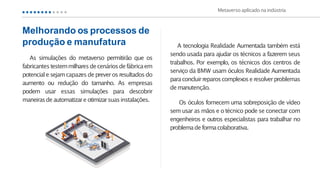 A tecnologia Realidade Aumentada também está
sendo usada para ajudar os técnicos a fazerem seus
trabalhos. Por exemplo, os técnicos dos centros de
serviço da BMW usam óculos Realidade Aumentada
paraconcluirreparoscomplexoseresolverproblemas
demanutenção.
Os óculos fornecem uma sobreposição de vídeo
sem usar as mãos e o técnico pode se conectar com
engenheiros e outros especialistas para trabalhar no
problemadeformacolaborativa.
Metaverso aplicado naindústria
As simulações do metaverso permitirão que os
fabricantestestemmilharesdecenáriosdefábricaem
potenciale sejamcapazes de preverosresultadosdo
aumento ou redução do tamanho. As empresas
podem usar essas simulações para descobrir
maneirasdeautomatizare otimizarsuasinstalações.
Melhorando os processos de
produção e manufatura
 