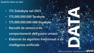 33
DATA
• 175 Zettabyte nel 2025
• 175.000.000.000 Terabyte
• 175.000.000.000.000 Gigabyte
• Raccolti da sensori e da
comportamenti dell'essere umano
• Elaborati da algoritmi tradizionali e da
intelligenza artificiale
Qualche dato sui dati
Massimo Canducci 2022 – massimocanducci.eu
 