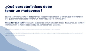 Edward Castronova, profesor de Economía y Telecomunicaciones en la Universidad de Indiana nos
dice qué características debe contener un metaverso para ser un metaverso:
Interacto y colaborativo: El usuario es capaz de comunicarse con el resto de usuarios, así como de
interactuar con el metaverso (sean objetos, transacciones o usuarios).
Corporeidad: El entorno al que se accede, está sometido a ciertas leyes de la física, y tiene recursos limitados. Además, dicho acceso se hace en primera persona.
Persistencia: Aunque no esté ningún usuario conectado al Metaverso, el sistema sigue funcionando y no se para. Además, las posiciones en las que se encontraban los usuarios al cerrar sus sesiones serán guardadas, para volver a
cargarlos en el mismo punto cuando vuelvan a conectarse.
¿Qué características debe
tener un metaverso?
 