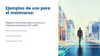 Ejemplos de uso para
el metaverso:
Negocios: Intercambiar bienes y servicios a
través de transacciones FIAT o DEFI.
Educación: Aprendizaje contextualizado y sistematizado.
Arte: Creatividad en su máxima expresión.
Ocio: Despliegue de actividades de todo tipo.
 