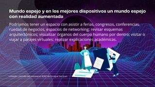 Podríamos tener un espacio con asistir a ferias, congresos, conferencias,
ruedas de negocios, espacios de networking; revisar esquemas
arquitectónicos; visualizar órganos del cuerpo humano por dentro; visitar o
viajar a parajes virtuales; realizar explicaciones académicas.
LinkedIn, ¿semilla del metaverso B2B? de Enrique San Juan
 