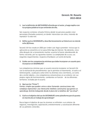 Genesis M. Rosario
2015-0014
1. Lee la definición de METAVERSO ofrecida por el autor, y luego explica con
tus propias palabras lo que entiendes de ella.
Son espacios o entonos virtuales ficticio, donde las personas pueden crear
personajes (llamados avatares), en donde interactúan con otros, tratando de
reproducir la vida real.
2. Define qué es SECONDLIFE y describe brevemente su historia en no más de
ocho (8) líneas.
Second Life fue creado en 2003 por Linden Lab. llegó a prometer incluso que la
aplicación se convertiría en la nueva Killer App de Internet. No obstante, cinco
años después de su lanzamiento muchos usuarios lo fueron abandonando de
forma creciente, por las siguientes razones: La complejidad de su uso, sus
exigentes requerimientos respecto al hardware y el ancho de banda
3. Cuáles son las competencias mínimas que debe incorporar un usuario para
incorporar en SECONDLIFE?
Las competencias mínimas que un usuario necesita incorporar en Second Life
son la realización de procedimientos que le permitan el movimiento, el vuelo o el
teletransporte, usado para saltar entre las distintas islas o territorios, así como
dar y recibir objetos, y las competencias comunicativas en un entorno con sus
propias reglas de funcionamiento, cambiantes en función de los diferentes
territorios visitados por el usuario.
4. Qué son los “Prims”?
Formas simples que pueden unirse a otras formando construcciones más
complejas representan una interesante metáfora constructiva que genera un
aprendizaje distinto trabajando desde el plano de la metáfora del “yo virtual”.
5. Cuál es el objetivo del uso de SECONDLIFE como plataforma para la puesta
en marcha de un trabajo de aprendizaje?
Busca lograr el objetivo de que los alumnos se enfrenten a un entorno de
negocios, investigación, capacitación, entretenimiento y socialización diferente
de sus patrones conocidos.
 