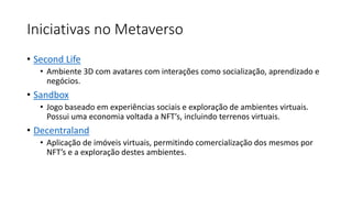 Iniciativas no Metaverso
• Second Life
• Ambiente 3D com avatares com interações como socialização, aprendizado e
negócios.
• Sandbox
• Jogo baseado em experiências sociais e exploração de ambientes virtuais.
Possui uma economia voltada a NFT’s, incluindo terrenos virtuais.
• Decentraland
• Aplicação de imóveis virtuais, permitindo comercialização dos mesmos por
NFT’s e a exploração destes ambientes.
 