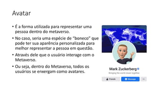 Avatar
• É a forma utilizada para representar uma
pessoa dentro do metaverso.
• No caso, seria uma espécie de “boneco” que
pode ter sua aparência personalizada para
melhor representar a pessoa em questão.
• Através dele que o usuário interage com o
Metaverso.
• Ou seja, dentro do Metaverso, todos os
usuários se enxergam como avatares.
 