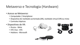 Metaverso e Tecnologia (Hardware)
• Acesso ao Metaverso:
• Computador / Smartphone
• Dispositivo de realidade aumentada (AR), realidade virtual (VR) ou mista
• Controles hápticos
• Dispositivos de VR:
• Oculus - Meta
• HTC Vive - HTC
• Hololens - Microsoft
 