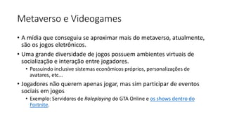 Metaverso e Videogames
• A mídia que conseguiu se aproximar mais do metaverso, atualmente,
são os jogos eletrônicos.
• Uma grande diversidade de jogos possuem ambientes virtuais de
socialização e interação entre jogadores.
• Possuindo inclusive sistemas econômicos próprios, personalizações de
avatares, etc...
• Jogadores não querem apenas jogar, mas sim participar de eventos
sociais em jogos
• Exemplo: Servidores de Roleplaying do GTA Online e os shows dentro do
Fortnite.
 