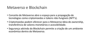 Metaverso e Blockchain
• Conceito de Metaverso abre o espaço para a propagação de
tecnologias como criptomoedas e tokens não-fungíveis (NFT’s).
• Criptomoedas podem oferecer para o Metaverso ideia de ownership,
transferência de valores monetários e acessibilidade.
• Segurança advinda do Blockchain permite a criação de um ambiente
econômico dentro do Metaverso.
 