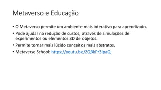 Metaverso e Educação
• O Metaverso permite um ambiente mais interativo para aprendizado.
• Pode ajudar na redução de custos, através de simulações de
experimentos ou elementos 3D de objetos.
• Permite tornar mais lúcido conceitos mais abstratos.
• Metaverse School: https://youtu.be/ZQBkPr3IpaQ
 