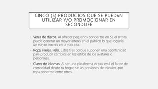 CINCO (5) PRODUCTOS QUE SE PUEDAN
UTILIZAR Y/O PROMOCIONAR EN
SECONDLIFE
• Venta de discos. Al ofrecer pequeños conciertos...