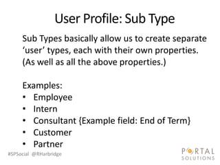 Sub Types basically allow us to create separate
     ‘user’ types, each with their own properties.
     (As well as all the above properties.)

     Examples:
     • Employee
     • Intern
     • Consultant {Example field: End of Term}
     • Customer
     • Partner
#SPSocial @RHarbridge
 