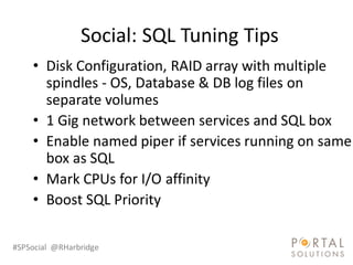 Social: SQL Tuning Tips
    • Disk Configuration, RAID array with multiple
      spindles - OS, Database & DB log files on
      separate volumes
    • 1 Gig network between services and SQL box
    • Enable named piper if services running on same
      box as SQL
    • Mark CPUs for I/O affinity
    • Boost SQL Priority

#SPSocial @RHarbridge
 