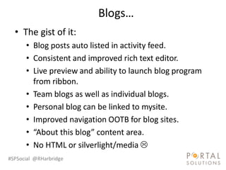 Blogs…
  • The gist of it:
      • Blog posts auto listed in activity feed.
      • Consistent and improved rich text editor.
      • Live preview and ability to launch blog program
        from ribbon.
      • Team blogs as well as individual blogs.
      • Personal blog can be linked to mysite.
      • Improved navigation OOTB for blog sites.
      • “About this blog” content area.
      • No HTML or silverlight/media 
#SPSocial @RHarbridge
 