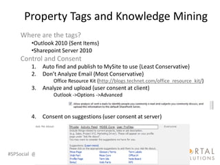 Property Tags and Knowledge Mining
    Where are the tags?
         •Outlook 2010 {Sent Items}
         •Sharepoint Server 2010
    Control and Consent
         1.   Auto find and publish to MySite to use {Least Conservative}
         2.   Don’t Analyze Email {Most Conservative}
                  Office Resource Kit {http://blogs.technet.com/office_resource_kit/}
         3.   Analyze and upload (user consent at client)
                  Outlook ->Options ->Advanced


         4.   Consent on suggestions (user consent at server)




#SPSocial @RHarbridge
 