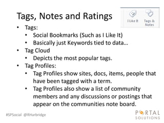 Tags, Notes and Ratings
     • Tags:
       • Social Bookmarks (Such as I Like It)
       • Basically just Keywords tied to data…
     • Tag Cloud
       • Depicts the most popular tags.
     • Tag Profiles:
       • Tag Profiles show sites, docs, items, people that
          have been tagged with a term.
       • Tag Profiles also show a list of community
          members and any discussions or postings that
          appear on the communities note board.
#SPSocial @RHarbridge
 