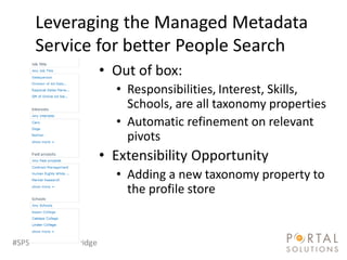Leveraging the Managed Metadata
     Service for better People Search
                        • Out of box:
                          • Responsibilities, Interest, Skills,
                            Schools, are all taxonomy properties
                          • Automatic refinement on relevant
                            pivots
                        • Extensibility Opportunity
                          • Adding a new taxonomy property to
                            the profile store


#SPSocial @RHarbridge
 