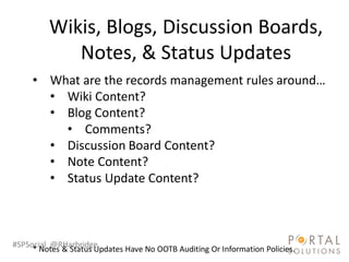 Wikis, Blogs, Discussion Boards,
            Notes, & Status Updates
     • What are the records management rules around…
       • Wiki Content?
       • Blog Content?
         • Comments?
       • Discussion Board Content?
       • Note Content?
       • Status Update Content?



#SPSocial @RHarbridge
     * Notes & Status Updates Have No OOTB Auditing Or Information Policies.
 