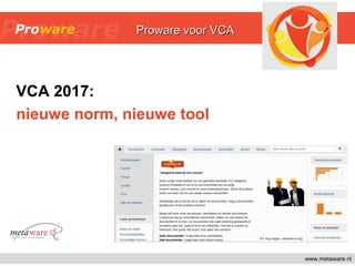 VCA 2017:
nieuwe norm, nieuwe tool
www.metaware.nl
Proware 4.0Proware 4.0Proware voor VCAProware voor VCA
 