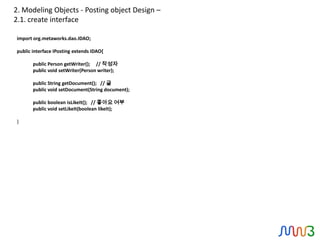 2. Modeling Objects - Posting object Design –
2.1. create interface

import org.metaworks.dao.IDAO;

public interface IPosting extends IDAO{

       public Person getWriter(); // 작성자
       public void setWriter(Person writer);

       public String getDocument(); // 글
       public void setDocument(String document);

       public boolean isLikeIt(); // 좋아요 여부
       public void setLikeIt(boolean likeIt);

}
 