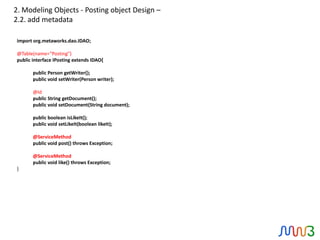 2. Modeling Objects - Posting object Design –
2.2. add metadata

import org.metaworks.dao.IDAO;

@Table(name="Posting")
public interface IPosting extends IDAO{

       public Person getWriter();
       public void setWriter(Person writer);

       @Id
       public String getDocument();
       public void setDocument(String document);

       public boolean isLikeIt();
       public void setLikeIt(boolean likeIt);

       @ServiceMethod
       public void post() throws Exception;

       @ServiceMethod
       public void like() throws Exception;
}
 