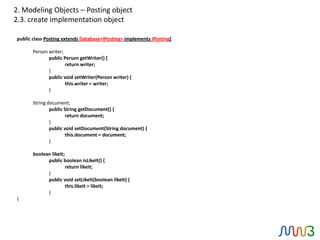 2. Modeling Objects – Posting object
2.3. create implementation object

public class Posting extends Database<IPosting> implements IPosting{

       Person writer;
              public Person getWriter() {
                      return writer;
              }
              public void setWriter(Person writer) {
                      this.writer = writer;
              }

       String document;
               public String getDocument() {
                       return document;
               }
               public void setDocument(String document) {
                       this.document = document;
               }

       boolean likeIt;
             public boolean isLikeIt() {
                       return likeIt;
             }
             public void setLikeIt(boolean likeIt) {
                       this.likeIt = likeIt;
             }
}
 
