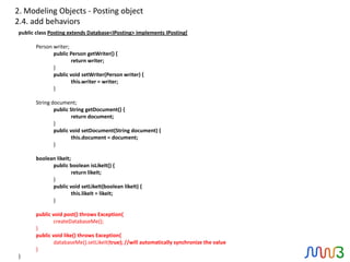 2. Modeling Objects - Posting object
2.4. add behaviors
public class Posting extends Database<IPosting> implements IPosting{

       Person writer;
              public Person getWriter() {
                      return writer;
              }
              public void setWriter(Person writer) {
                      this.writer = writer;
              }

       String document;
               public String getDocument() {
                       return document;
               }
               public void setDocument(String document) {
                       this.document = document;
               }

       boolean likeIt;
             public boolean isLikeIt() {
                       return likeIt;
             }
             public void setLikeIt(boolean likeIt) {
                       this.likeIt = likeIt;
             }

       public void post() throws Exception{
               createDatabaseMe();
       }
       public void like() throws Exception{
               databaseMe().setLikeIt(true); //will automatically synchronize the value
       }
}
 
