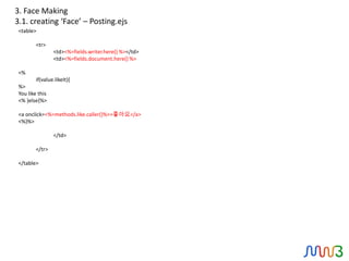 3. Face Making
3.1. creating ‘Face’ – Posting.ejs
 <table>

         <tr>
                 <td><%=fields.writer.here() %></td>
                 <td><%=fields.document.here() %>

 <%
         if(value.likeIt){
 %>
 You like this
 <% }else{%>

 <a onclick=<%=methods.like.caller()%>>좋아요</a>
 <%}%>

                 </td>

         </tr>

 </table>
 